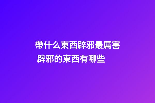 帶什么東西辟邪最厲害 辟邪的東西有哪些